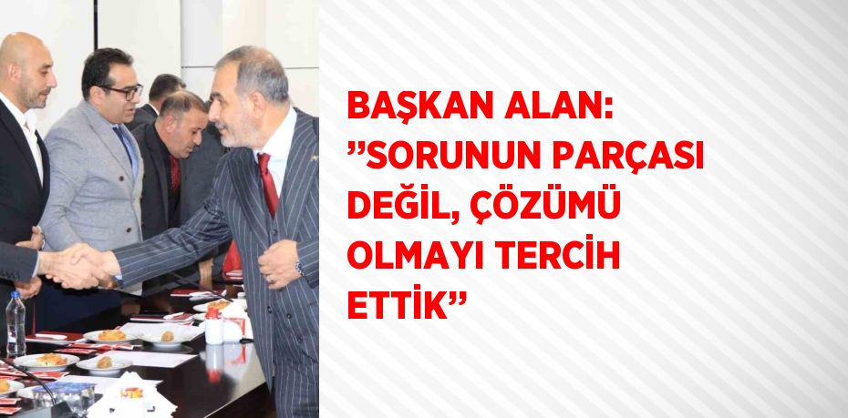 BAŞKAN ALAN: ’’SORUNUN PARÇASI DEĞİL, ÇÖZÜMÜ OLMAYI TERCİH ETTİK’’