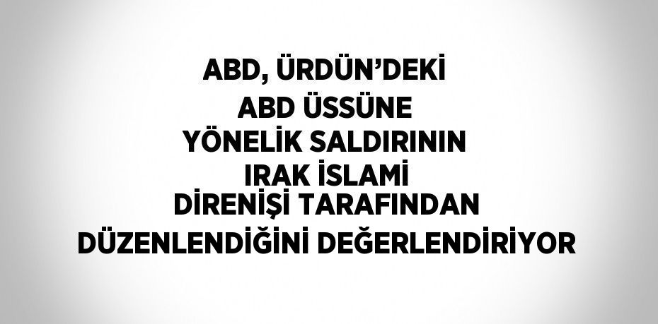 ABD, ÜRDÜN’DEKİ ABD ÜSSÜNE YÖNELİK SALDIRININ IRAK İSLAMİ DİRENİŞİ TARAFINDAN DÜZENLENDİĞİNİ DEĞERLENDİRİYOR