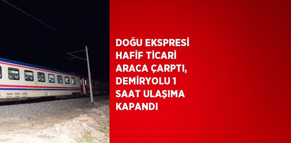 DOĞU EKSPRESİ HAFİF TİCARİ ARACA ÇARPTI, DEMİRYOLU 1 SAAT ULAŞIMA KAPANDI