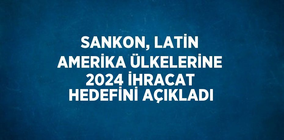 SANKON, LATİN AMERİKA ÜLKELERİNE 2024 İHRACAT HEDEFİNİ AÇIKLADI