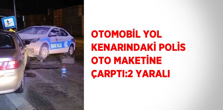 OTOMOBİL YOL KENARINDAKİ POLİS OTO MAKETİNE ÇARPTI:2 YARALI