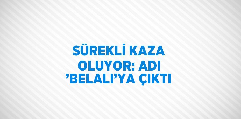 SÜREKLİ KAZA OLUYOR: ADI ’BELALI’YA ÇIKTI