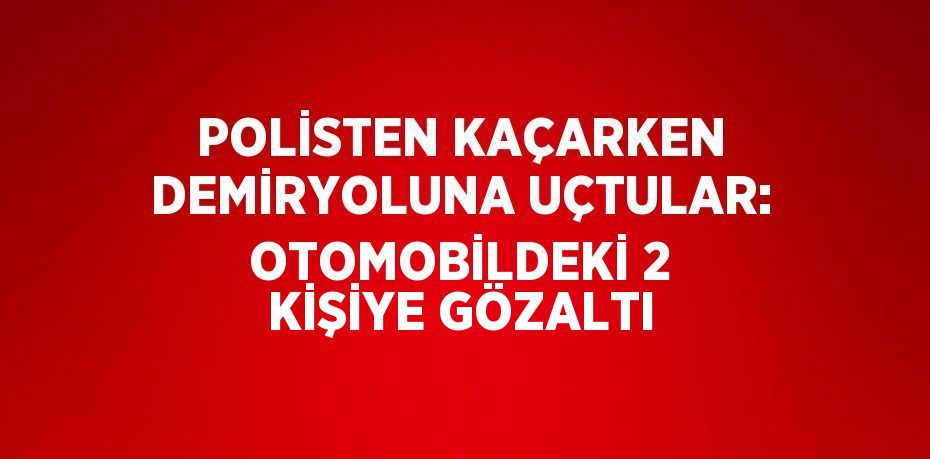 POLİSTEN KAÇARKEN DEMİRYOLUNA UÇTULAR: OTOMOBİLDEKİ 2 KİŞİYE GÖZALTI