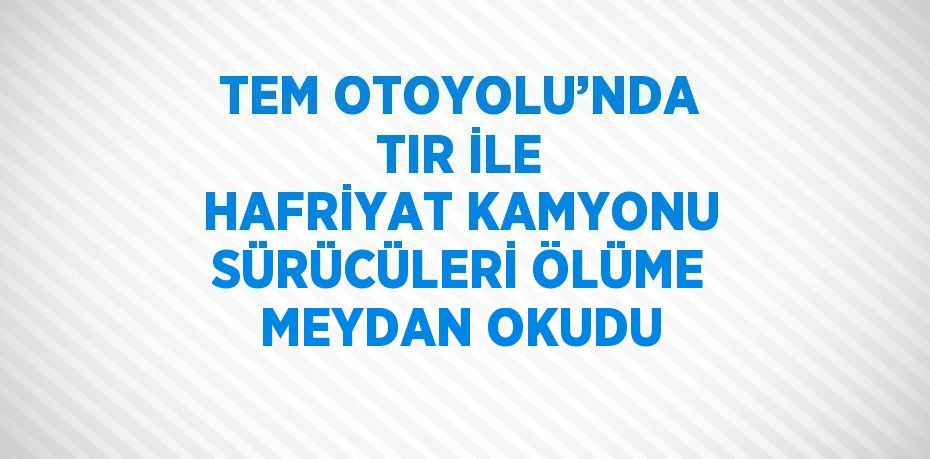 TEM OTOYOLU’NDA TIR İLE HAFRİYAT KAMYONU SÜRÜCÜLERİ ÖLÜME MEYDAN OKUDU