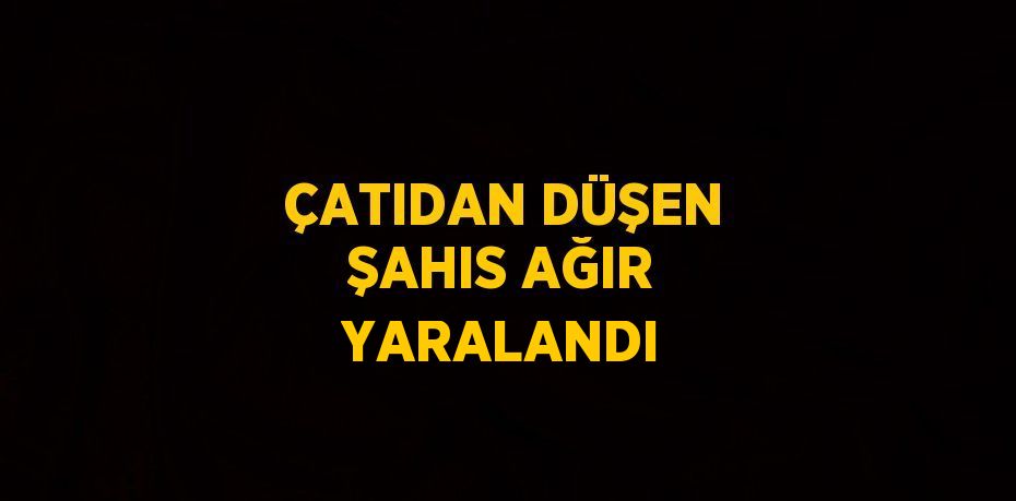 ÇATIDAN DÜŞEN ŞAHIS AĞIR YARALANDI