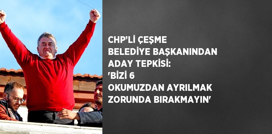 CHP’Lİ ÇEŞME BELEDİYE BAŞKANINDAN ADAY TEPKİSİ: 'BİZİ 6 OKUMUZDAN AYRILMAK ZORUNDA BIRAKMAYIN'