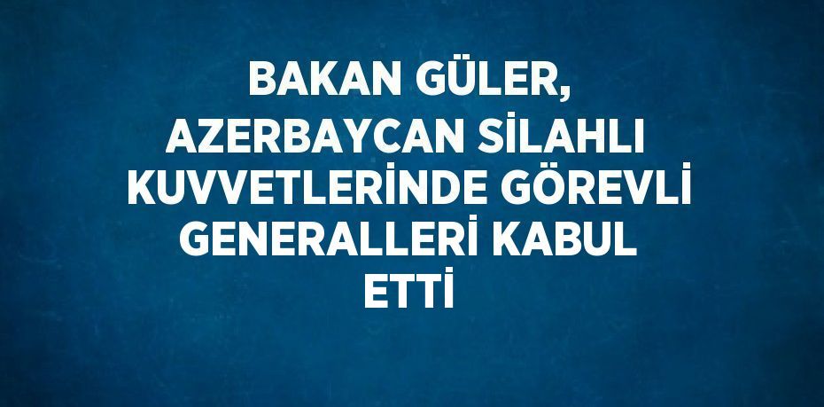 BAKAN GÜLER, AZERBAYCAN SİLAHLI KUVVETLERİNDE GÖREVLİ GENERALLERİ KABUL ETTİ