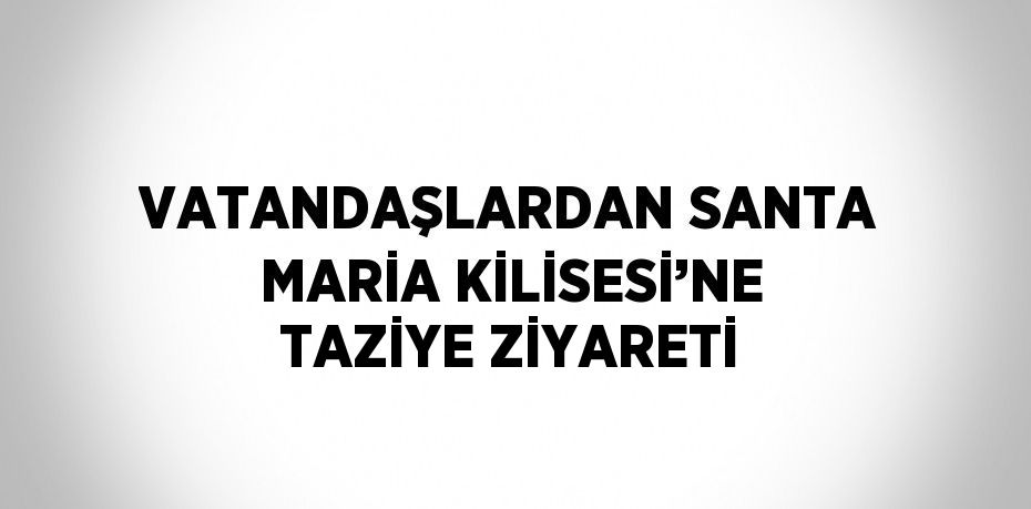 VATANDAŞLARDAN SANTA MARİA KİLİSESİ’NE TAZİYE ZİYARETİ