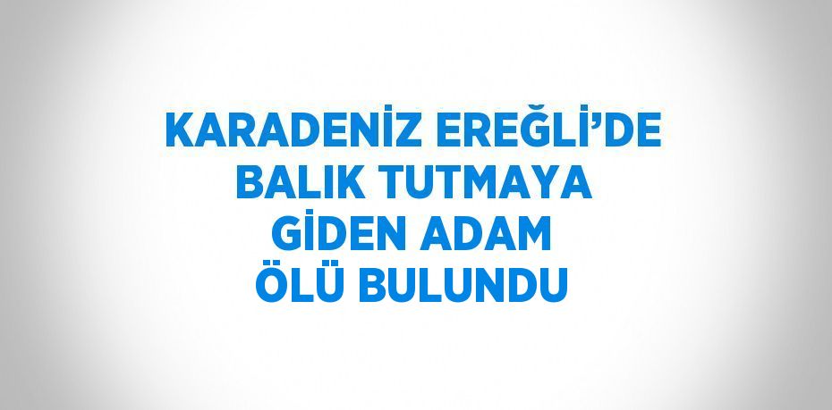 KARADENİZ EREĞLİ’DE BALIK TUTMAYA GİDEN ADAM ÖLÜ BULUNDU