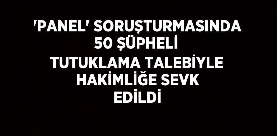 'PANEL' SORUŞTURMASINDA 50 ŞÜPHELİ TUTUKLAMA TALEBİYLE HAKİMLİĞE SEVK EDİLDİ