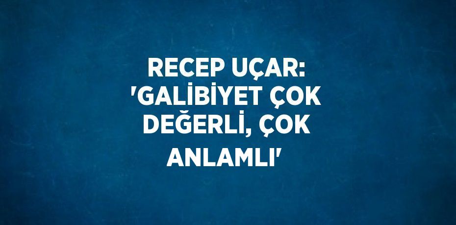 RECEP UÇAR: 'GALİBİYET ÇOK DEĞERLİ, ÇOK ANLAMLI'