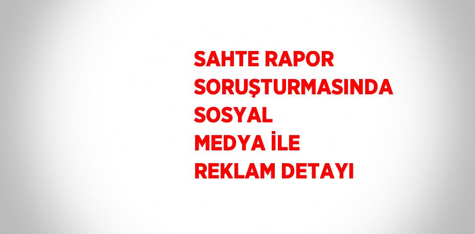 SAHTE RAPOR SORUŞTURMASINDA SOSYAL MEDYA İLE REKLAM DETAYI