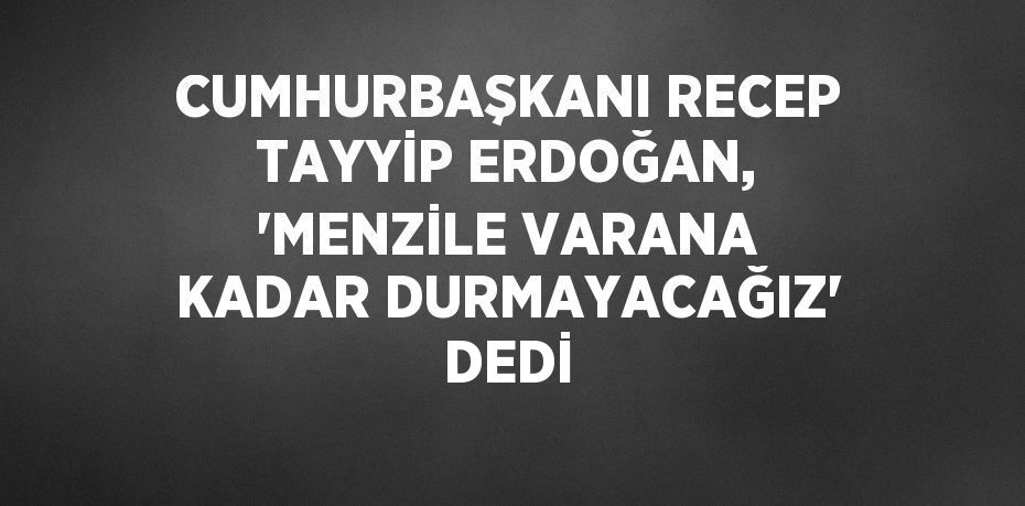 CUMHURBAŞKANI RECEP TAYYİP ERDOĞAN, 'MENZİLE VARANA KADAR DURMAYACAĞIZ' DEDİ