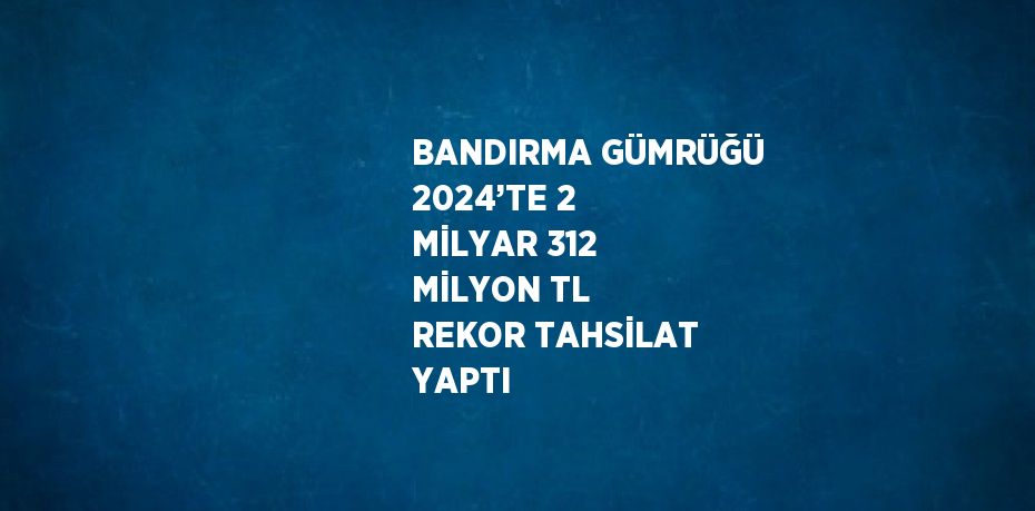 BANDIRMA GÜMRÜĞÜ 2024’TE 2 MİLYAR 312 MİLYON TL REKOR TAHSİLAT YAPTI