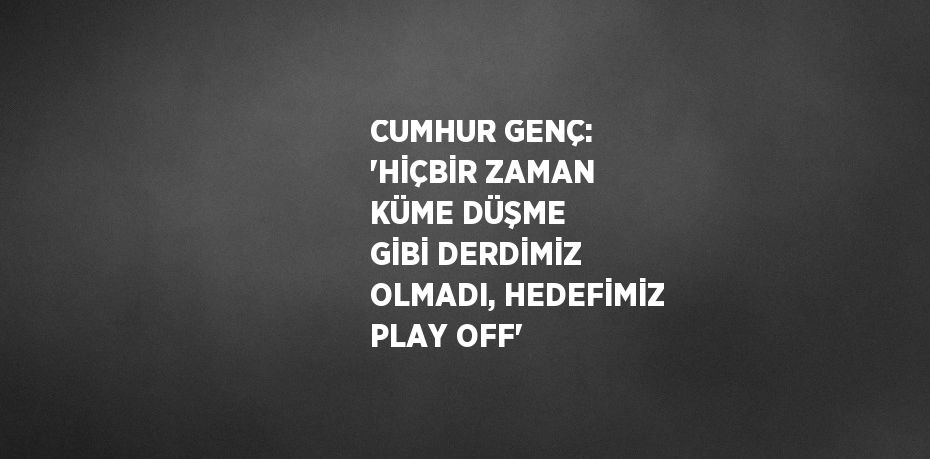 CUMHUR GENÇ: 'HİÇBİR ZAMAN KÜME DÜŞME GİBİ DERDİMİZ OLMADI, HEDEFİMİZ PLAY OFF'