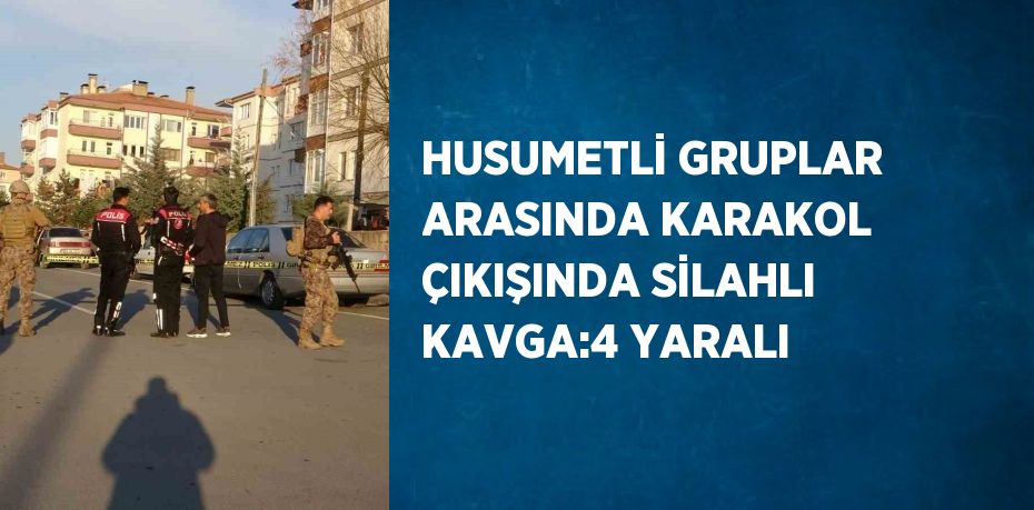 HUSUMETLİ GRUPLAR ARASINDA KARAKOL ÇIKIŞINDA SİLAHLI KAVGA:4 YARALI