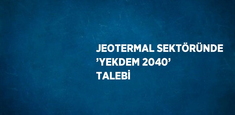 JEOTERMAL SEKTÖRÜNDE ’YEKDEM 2040’ TALEBİ