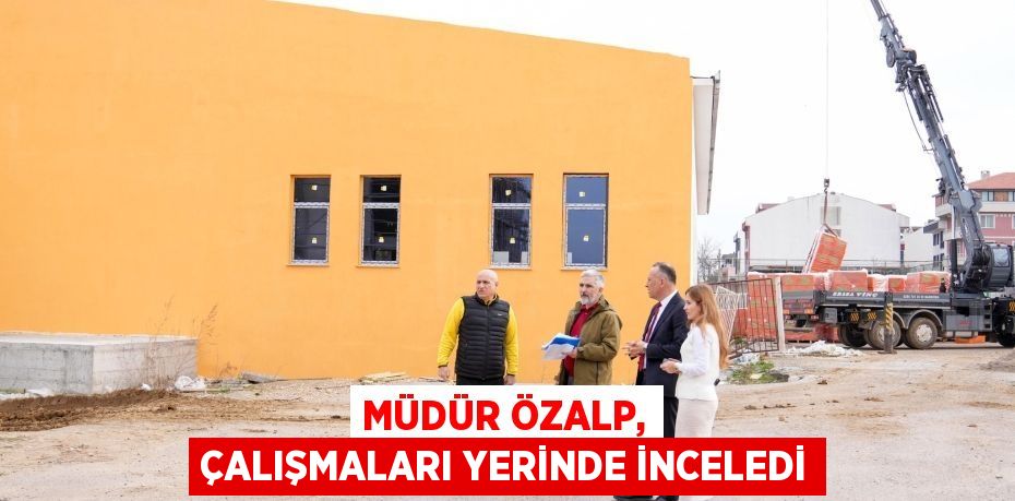 MÜDÜR ÖZALP, ÇALIŞMALARI YERİNDE İNCELEDİ