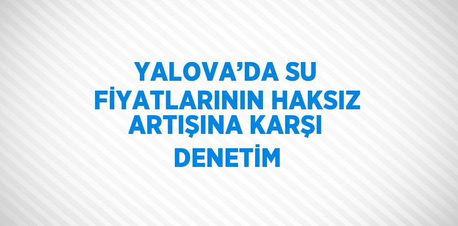 YALOVA’DA SU FİYATLARININ HAKSIZ ARTIŞINA KARŞI DENETİM