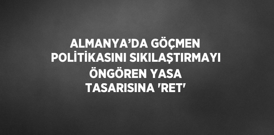 ALMANYA’DA GÖÇMEN POLİTİKASINI SIKILAŞTIRMAYI ÖNGÖREN YASA TASARISINA 'RET'