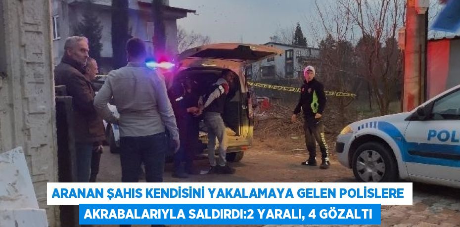 ARANAN ŞAHIS KENDİSİNİ YAKALAMAYA GELEN POLİSLERE AKRABALARIYLA SALDIRDI:2 YARALI, 4 GÖZALTI