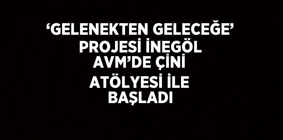 ‘GELENEKTEN GELECEĞE’ PROJESİ İNEGÖL AVM’DE ÇİNİ ATÖLYESİ İLE BAŞLADI