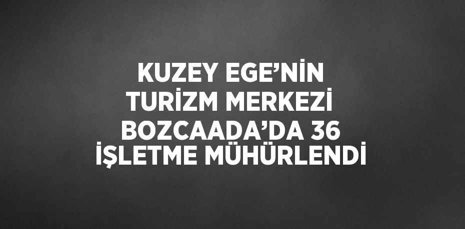 KUZEY EGE’NİN TURİZM MERKEZİ BOZCAADA’DA 36 İŞLETME MÜHÜRLENDİ