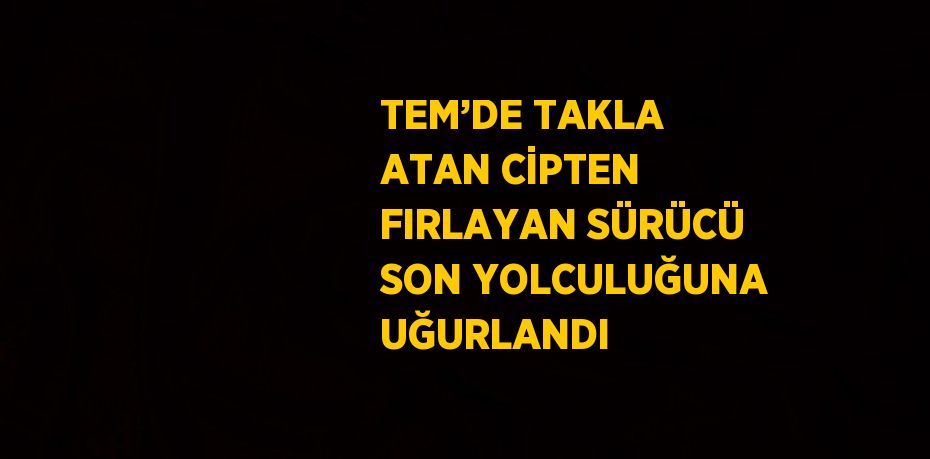 TEM’DE TAKLA ATAN CİPTEN FIRLAYAN SÜRÜCÜ SON YOLCULUĞUNA UĞURLANDI