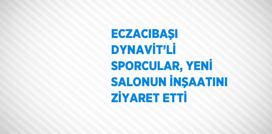 ECZACIBAŞI DYNAVİT’Lİ SPORCULAR, YENİ SALONUN İNŞAATINI ZİYARET ETTİ