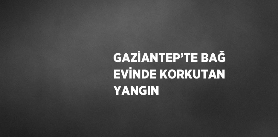 GAZİANTEP’TE BAĞ EVİNDE KORKUTAN YANGIN