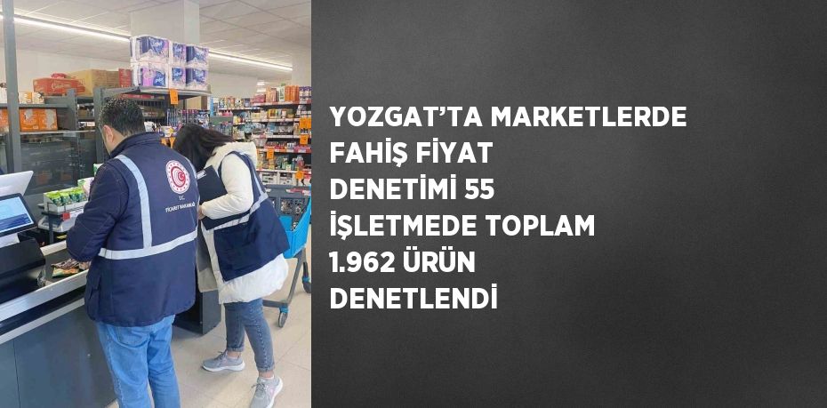 YOZGAT’TA MARKETLERDE FAHİŞ FİYAT DENETİMİ 55 İŞLETMEDE TOPLAM 1.962 ÜRÜN DENETLENDİ