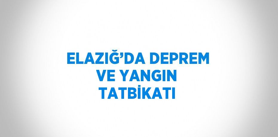 ELAZIĞ’DA DEPREM VE YANGIN TATBİKATI