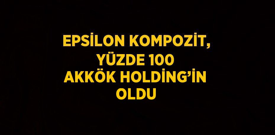 EPSİLON KOMPOZİT, YÜZDE 100 AKKÖK HOLDİNG’İN OLDU