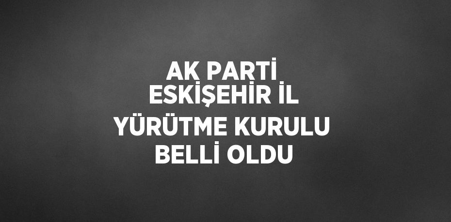 AK PARTİ ESKİŞEHİR İL YÜRÜTME KURULU BELLİ OLDU