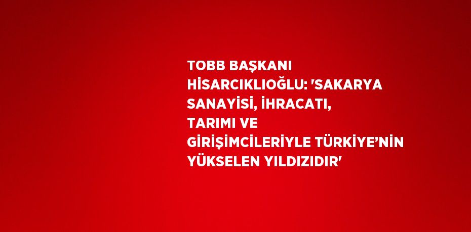 TOBB BAŞKANI HİSARCIKLIOĞLU: 'SAKARYA SANAYİSİ, İHRACATI, TARIMI VE GİRİŞİMCİLERİYLE TÜRKİYE’NİN YÜKSELEN YILDIZIDIR'