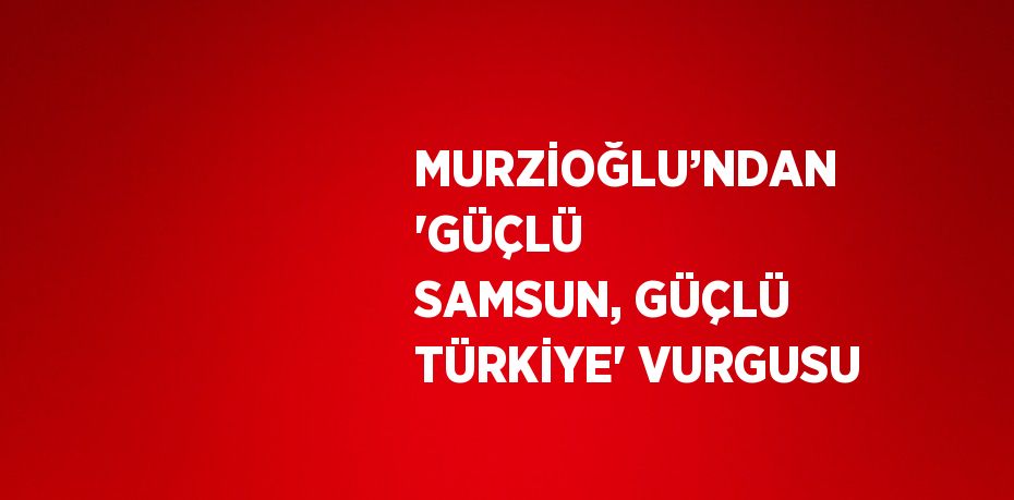 MURZİOĞLU’NDAN 'GÜÇLÜ SAMSUN, GÜÇLÜ TÜRKİYE' VURGUSU