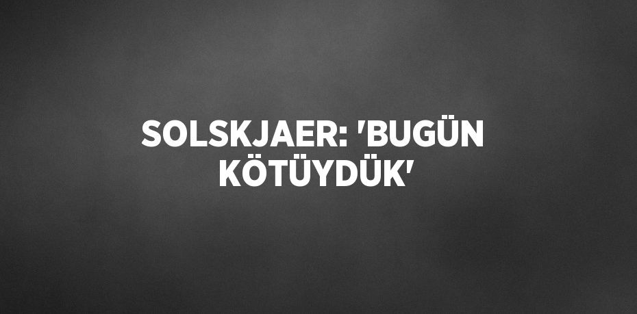 SOLSKJAER: 'BUGÜN KÖTÜYDÜK'