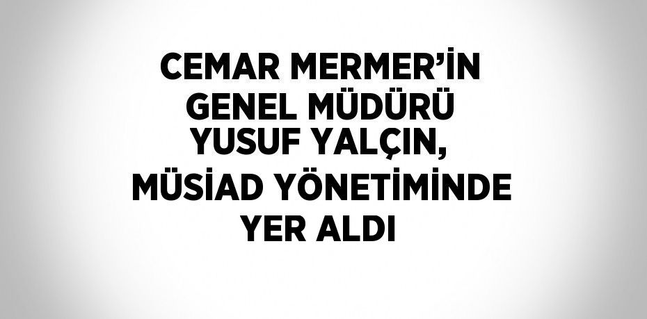 CEMAR MERMER’İN GENEL MÜDÜRÜ YUSUF YALÇIN, MÜSİAD YÖNETİMİNDE YER ALDI