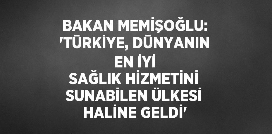 BAKAN MEMİŞOĞLU: 'TÜRKİYE, DÜNYANIN EN İYİ SAĞLIK HİZMETİNİ SUNABİLEN ÜLKESİ HALİNE GELDİ'