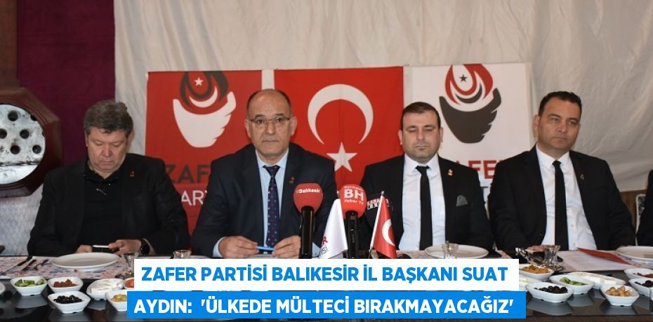 Zafer Partisi Balıkesir İl Başkanı Suat Aydın:  “ÜLKEDE MÜLTECİ BIRAKMAYACAĞIZ”