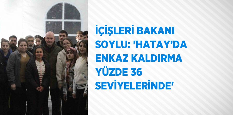 İÇİŞLERİ BAKANI SOYLU: 'HATAY’DA ENKAZ KALDIRMA YÜZDE 36 SEVİYELERİNDE'