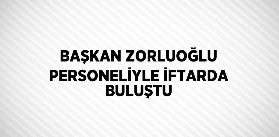 BAŞKAN ZORLUOĞLU PERSONELİYLE İFTARDA BULUŞTU