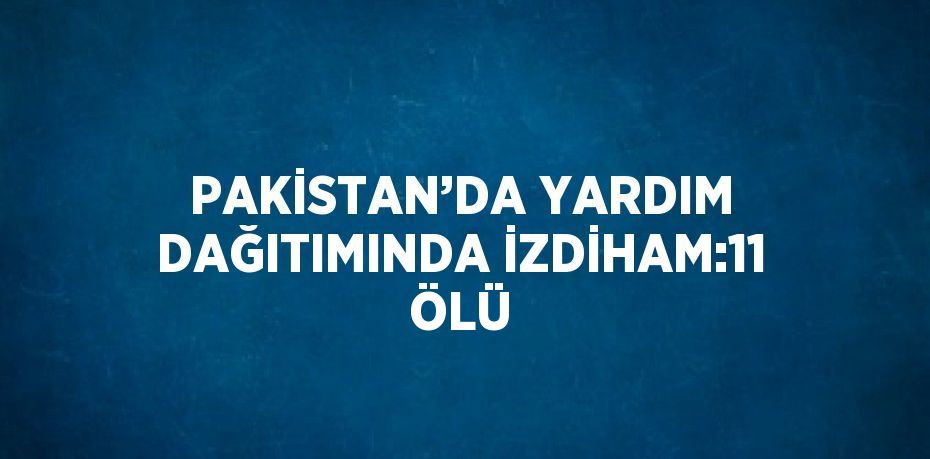 PAKİSTAN’DA YARDIM DAĞITIMINDA İZDİHAM:11 ÖLÜ