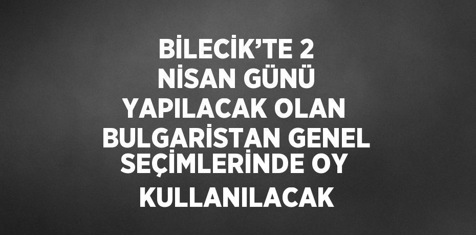 BİLECİK’TE 2 NİSAN GÜNÜ YAPILACAK OLAN BULGARİSTAN GENEL SEÇİMLERİNDE OY KULLANILACAK