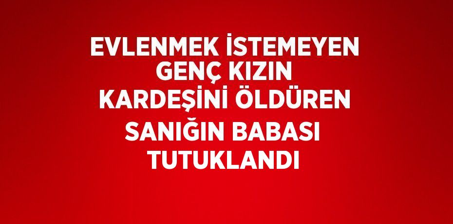 EVLENMEK İSTEMEYEN GENÇ KIZIN KARDEŞİNİ ÖLDÜREN SANIĞIN BABASI TUTUKLANDI