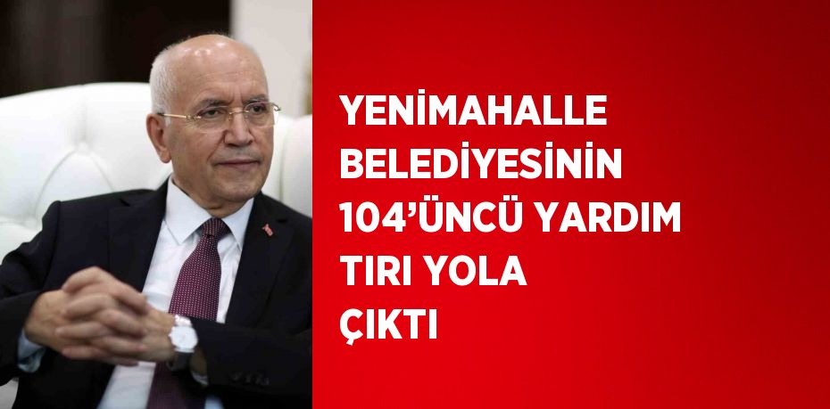 YENİMAHALLE BELEDİYESİNİN 104’ÜNCÜ YARDIM TIRI YOLA ÇIKTI