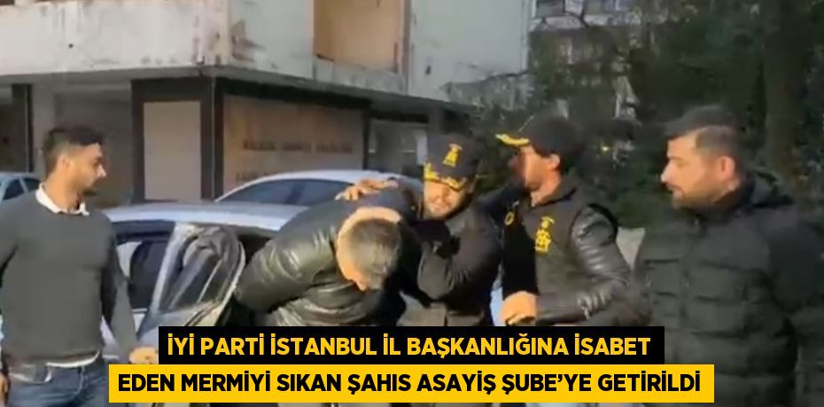 İYİ PARTİ İSTANBUL İL BAŞKANLIĞINA İSABET EDEN MERMİYİ SIKAN ŞAHIS ASAYİŞ ŞUBE’YE GETİRİLDİ