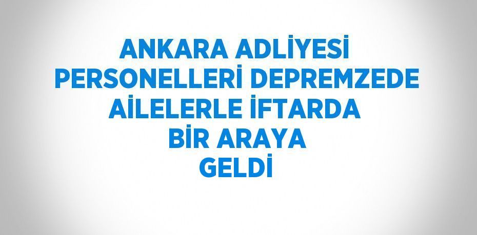 ANKARA ADLİYESİ PERSONELLERİ DEPREMZEDE AİLELERLE İFTARDA BİR ARAYA GELDİ