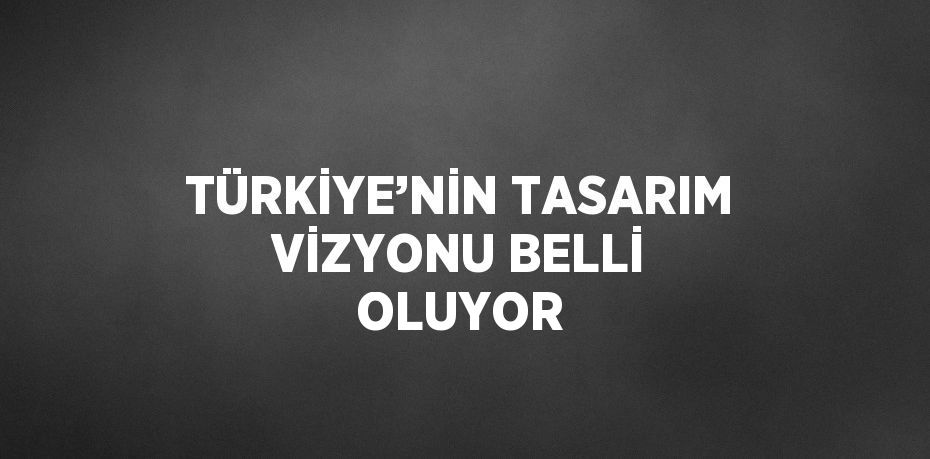 TÜRKİYE’NİN TASARIM VİZYONU BELLİ OLUYOR