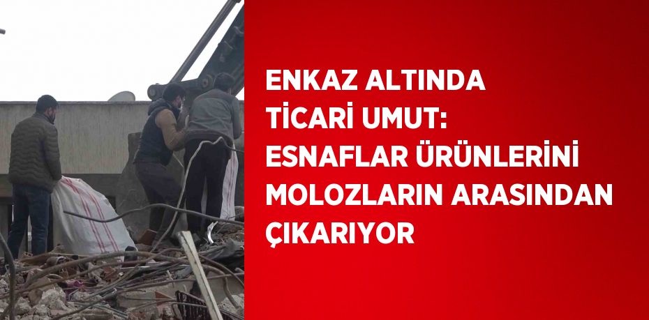 ENKAZ ALTINDA TİCARİ UMUT: ESNAFLAR ÜRÜNLERİNİ MOLOZLARIN ARASINDAN ÇIKARIYOR